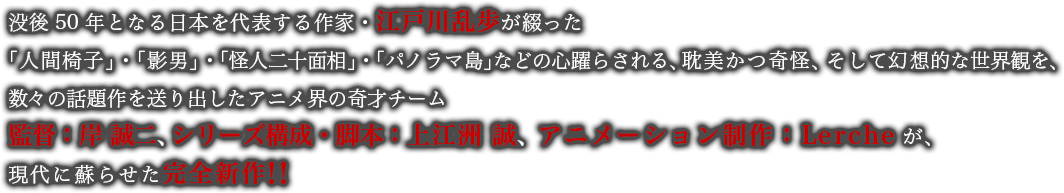 没後50年となる日本を代表する作家・江戸川乱歩が綴った「人間椅子」・「影男」・「怪人二十面相」・「パノラマ島」などの心躍らされる、耽美かつ奇怪、そして幻想的な世界観を、数々の話題作を送り出したアニメ界の奇才チーム監督：岸 誠二、 シリーズ構成・脚本：上江洲 誠、 アニメーション制作：Lercheが、現代に蘇らせた完全新作！！