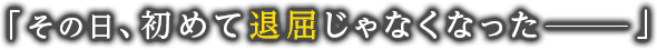 「その日、初めて退屈じゃなくなったーー」