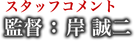 スタッフコメント 監督 : 岸 誠二