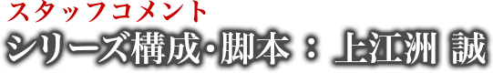 スタッフコメント シリーズ構成・脚本 : 上江洲 誠