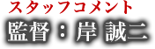スタッフコメント 監督 : 岸 誠二